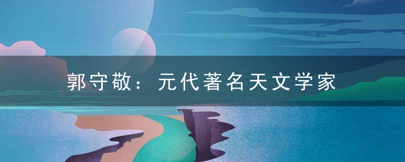 郭守敬：元代著名天文学家    天文巨著《授时历》